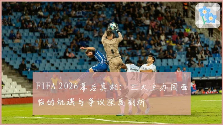 FIFA 2026幕后真相:三大主办国面临的机遇与争议深度剖析