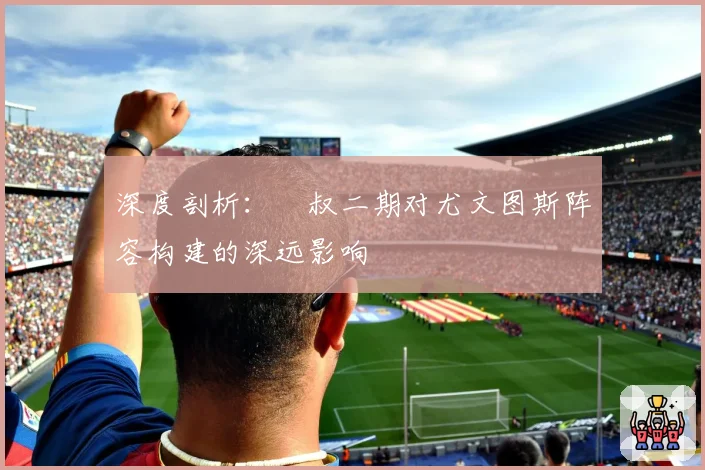 深度剖析:囧叔二期对尤文图斯阵容构建的深远影响