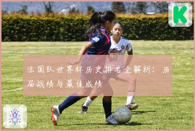 法国队世界杯历史排名全解析：历届战绩与最佳成绩