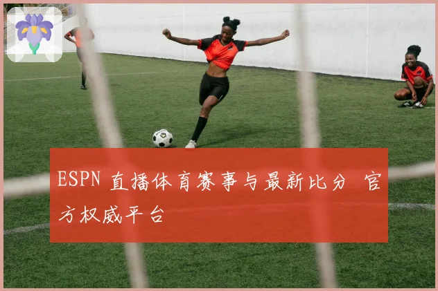 ESPN 直播体育赛事与最新比分 官方权威平台