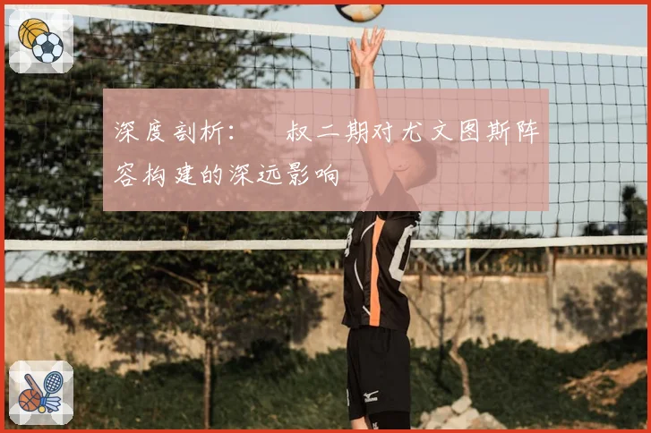 深度剖析：囧叔二期对尤文图斯阵容构建的深远影响