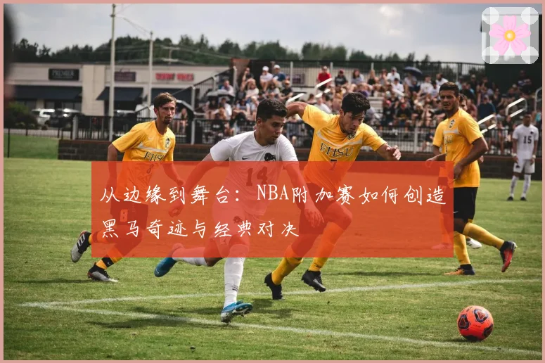从边缘到舞台:NBA附加赛如何创造黑马奇迹与经典对决