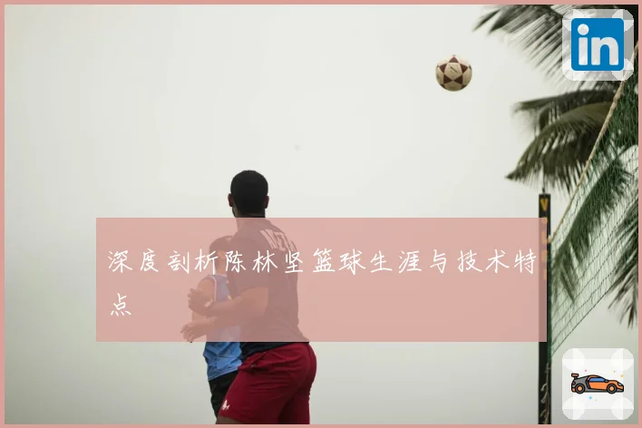 深度剖析陈林坚篮球生涯与技术特点