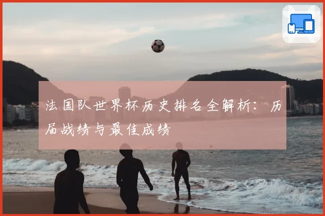 法国队世界杯历史排名全解析：历届战绩与最佳成绩