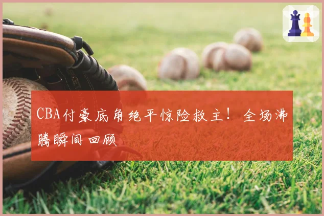 CBA付豪底角绝平惊险救主!全场沸腾瞬间回顾