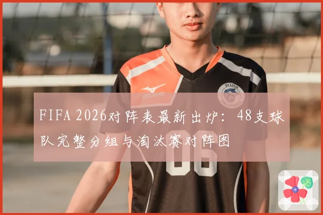 FIFA 2026对阵表最新出炉：48支球队完整分组与淘汰赛对阵图